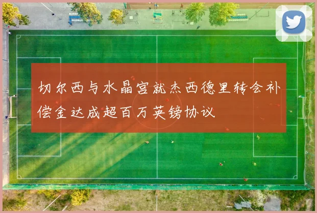 切尔西与水晶宫就杰西德里转会补偿金达成超百万英镑协议
