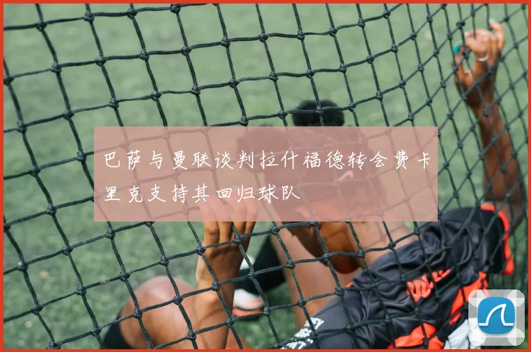 巴萨与曼联谈判拉什福德转会费卡里克支持其回归球队