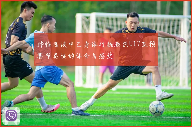 帅惟浩谈中乙身体对抗激烈U17亚预赛节奏快的体会与感受