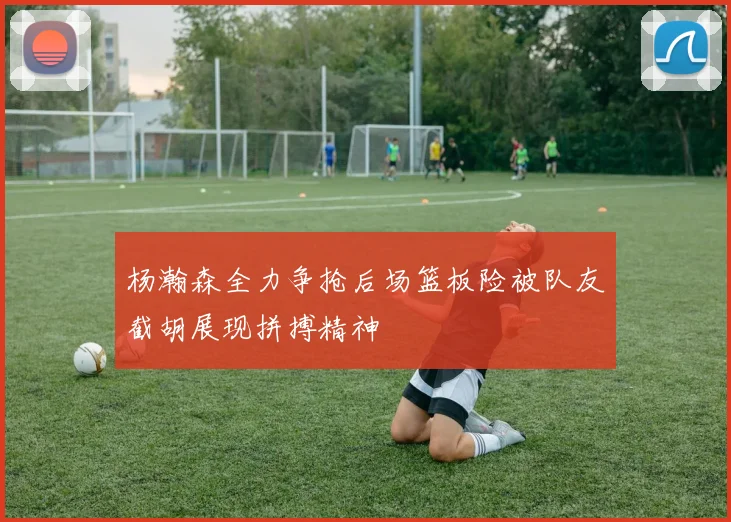 杨瀚森全力争抢后场篮板险被队友截胡展现拼搏精神