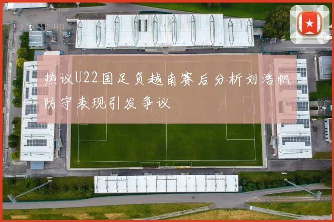 热议U22国足负越南赛后分析刘浩帆防守表现引发争议