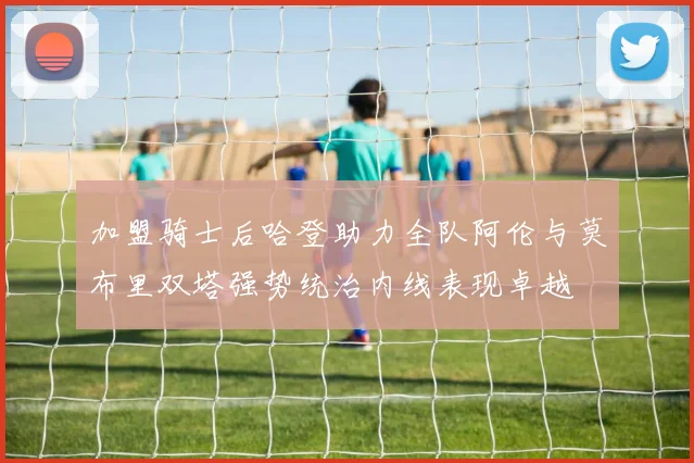 加盟骑士后哈登助力全队阿伦与莫布里双塔强势统治内线表现卓越