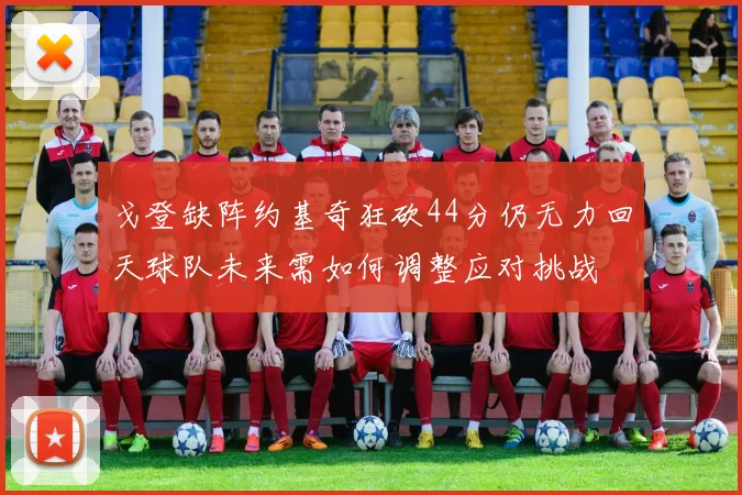 戈登缺阵约基奇狂砍44分仍无力回天球队未来需如何调整应对挑战