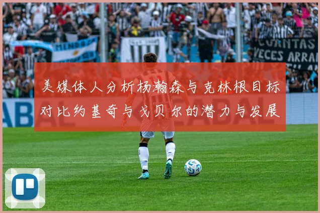 美媒体人分析杨瀚森与克林根目标对比约基奇与戈贝尔的潜力与发展方向
