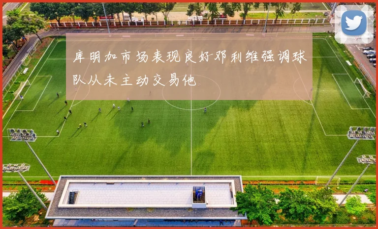 库明加市场表现良好邓利维强调球队从未主动交易他