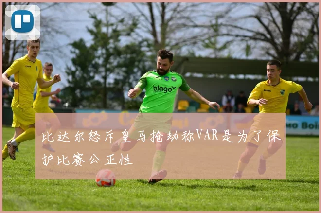 比达尔怒斥皇马抢劫称VAR是为了保护比赛公正性
