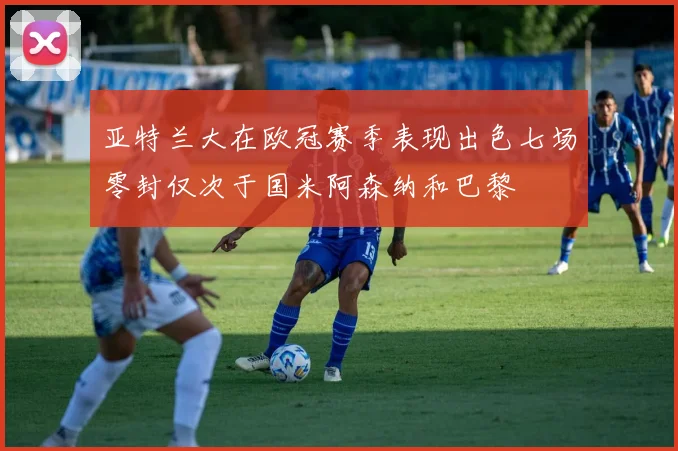 亚特兰大在欧冠赛季表现出色七场零封仅次于国米阿森纳和巴黎