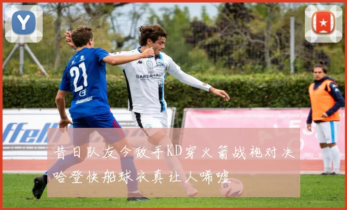 昔日队友今敌手KD穿火箭战袍对决哈登快船球衣真让人唏嘘