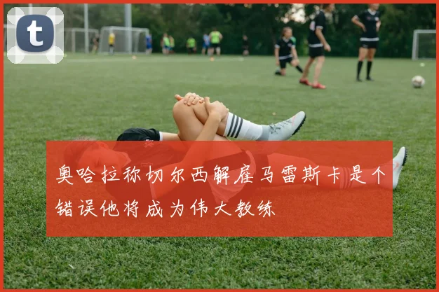 奥哈拉称切尔西解雇马雷斯卡是个错误他将成为伟大教练