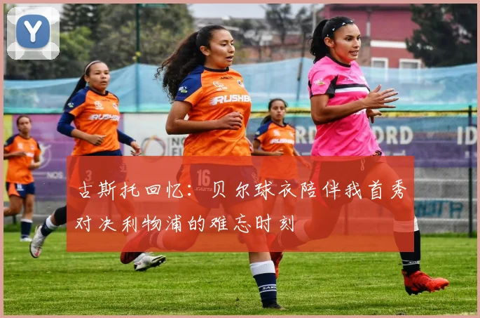 古斯托回忆：贝尔球衣陪伴我首秀对决利物浦的难忘时刻