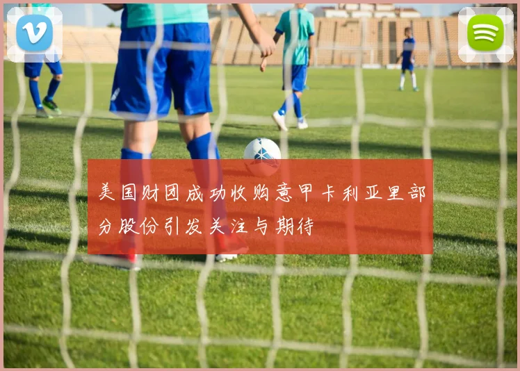 美国财团成功收购意甲卡利亚里部分股份引发关注与期待