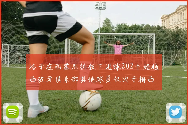格子在西蒙尼执教下进球202个超越西班牙俱乐部其他球员仅次于梅西