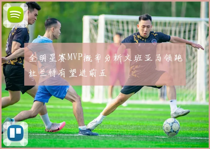 全明星赛MVP概率分析文班亚马领跑杜兰特有望进前五