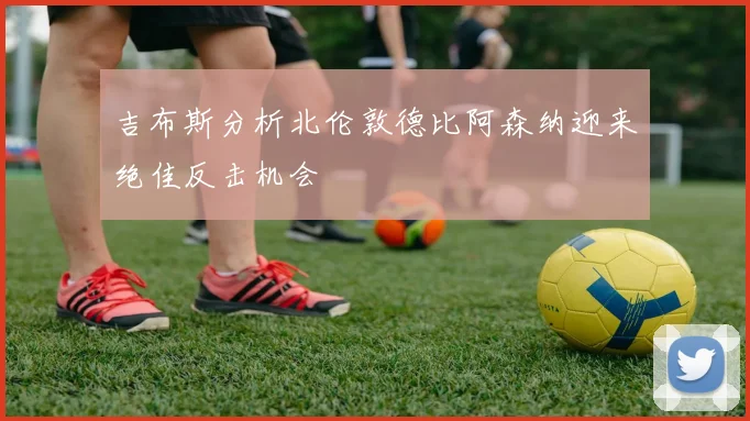 吉布斯分析北伦敦德比阿森纳迎来绝佳反击机会