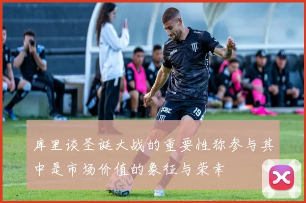 库里谈圣诞大战的重要性称参与其中是市场价值的象征与荣幸