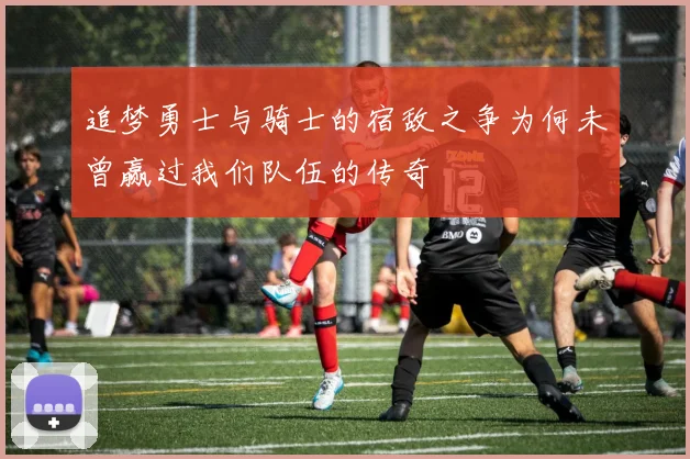 追梦勇士与骑士的宿敌之争为何未曾赢过我们队伍的传奇