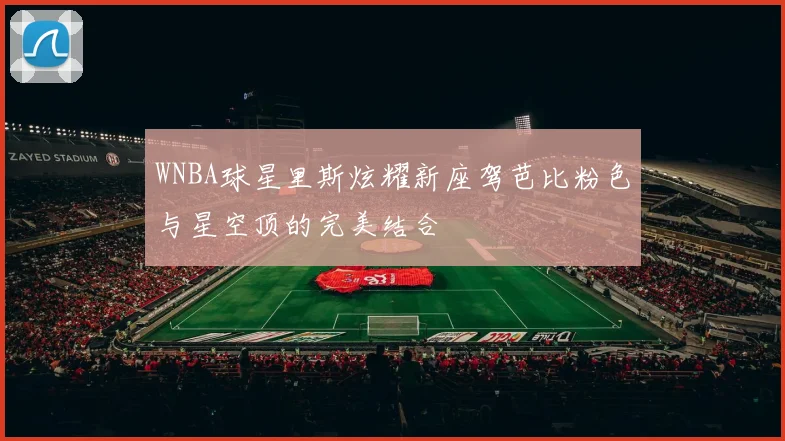 WNBA球星里斯炫耀新座驾芭比粉色与星空顶的完美结合
