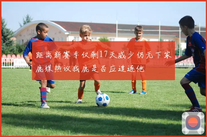 距离新赛季仅剩17天威少仍无下家鹿媒热议我鹿是否应追逐他