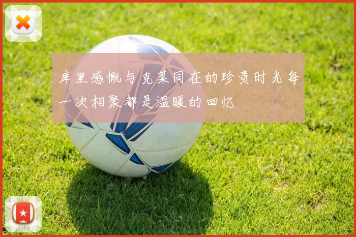 库里感慨与克莱同在的珍贵时光每一次相聚都是温暖的回忆