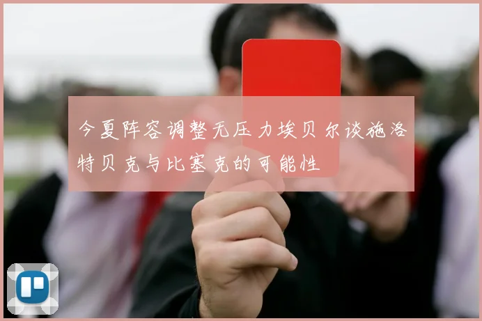今夏阵容调整无压力埃贝尔谈施洛特贝克与比塞克的可能性