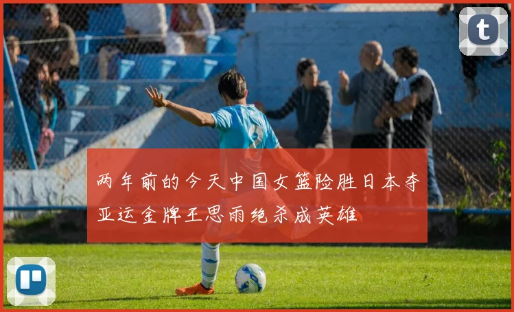 两年前的今天中国女篮险胜日本夺亚运金牌王思雨绝杀成英雄