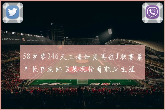 58岁零346天三浦知良再创J联赛最年长首发纪录展现传奇职业生涯