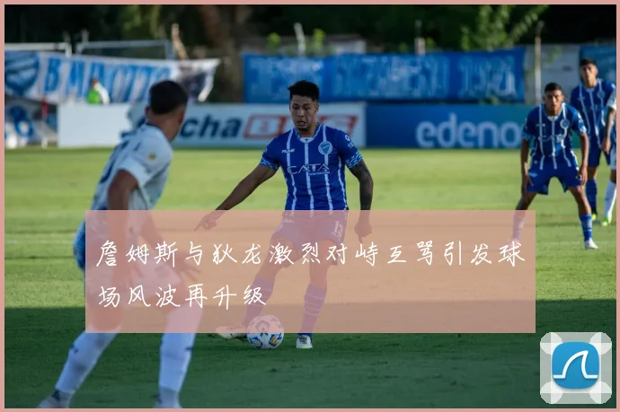 詹姆斯与狄龙激烈对峙互骂引发球场风波再升级