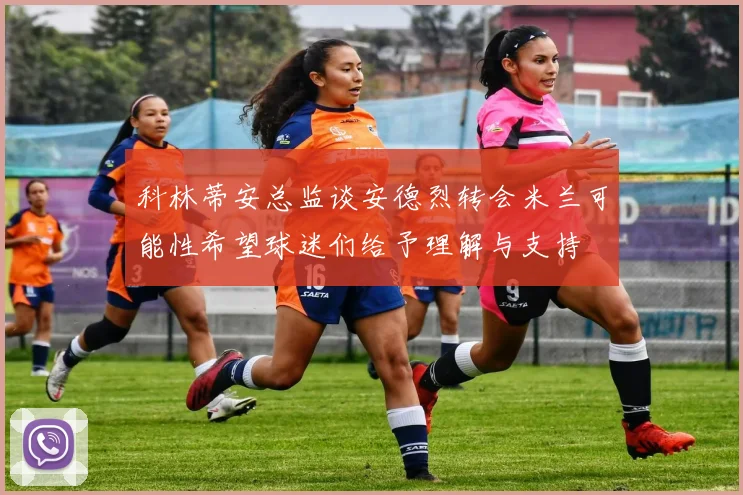 科林蒂安总监谈安德烈转会米兰可能性希望球迷们给予理解与支持