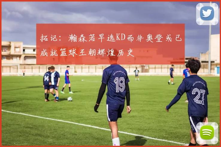 拓记：瀚森若早选KD而非奥登或已成就篮球王朝辉煌历史