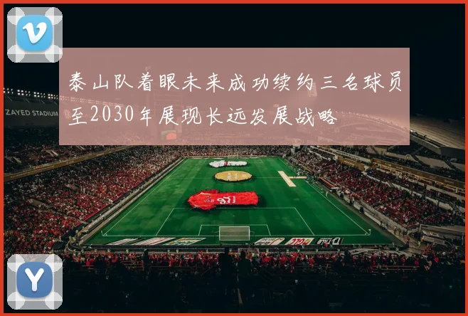 泰山队着眼未来成功续约三名球员至2030年展现长远发展战略