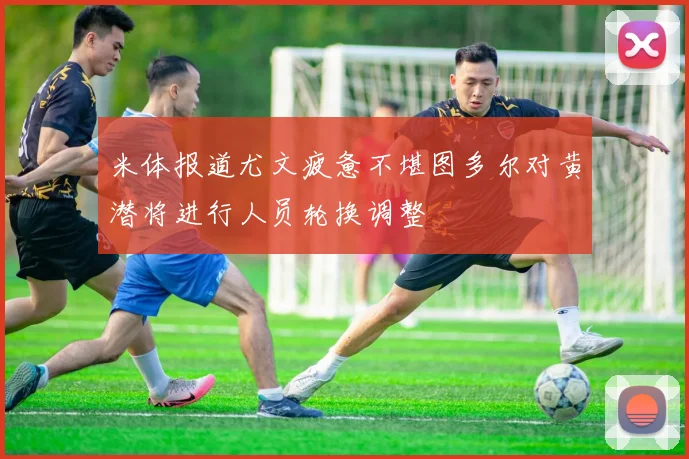 米体报道尤文疲惫不堪图多尔对黄潜将进行人员轮换调整