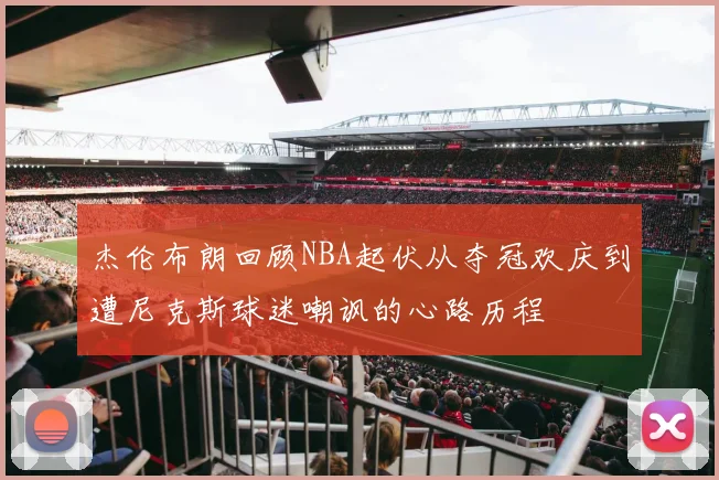 杰伦布朗回顾NBA起伏从夺冠欢庆到遭尼克斯球迷嘲讽的心路历程