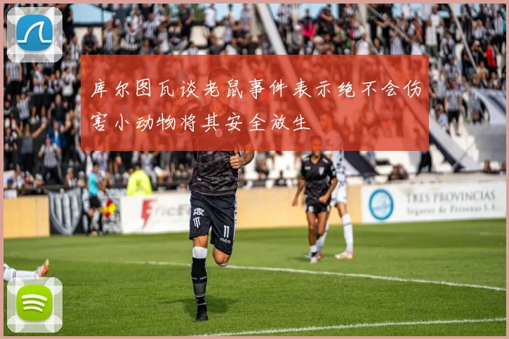 库尔图瓦谈老鼠事件表示绝不会伤害小动物将其安全放生