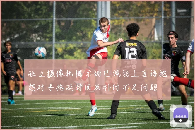 独立摄像机揭示姆巴佩场上言语抱怨对手拖延时间及补时不足问题
