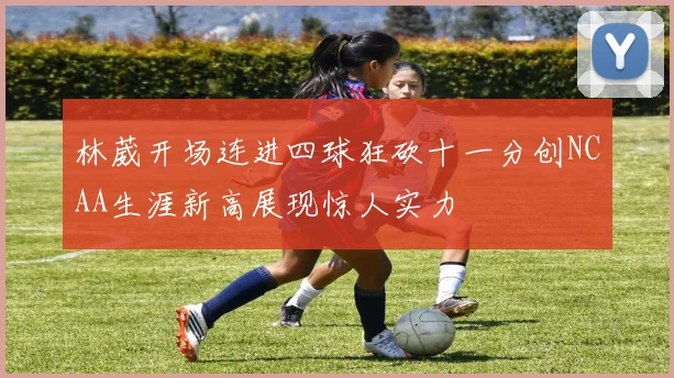 林葳开场连进四球狂砍十一分创NCAA生涯新高展现惊人实力