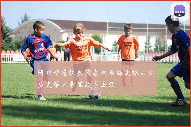 阿尔特塔执教阿森纳角球进球占比历史第三彰显战术成效