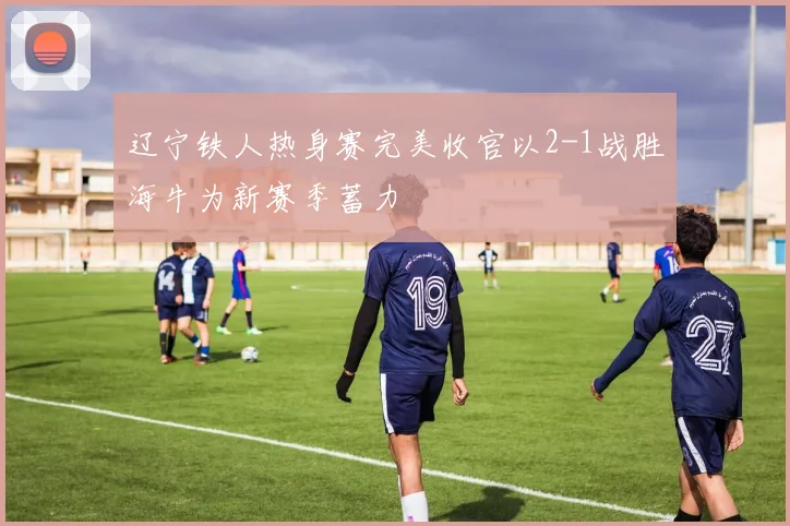辽宁铁人热身赛完美收官以2-1战胜海牛为新赛季蓄力