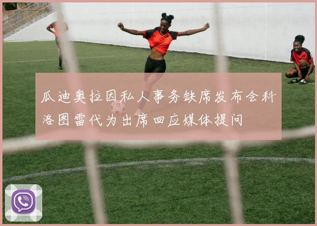 瓜迪奥拉因私人事务缺席发布会科洛图雷代为出席回应媒体提问
