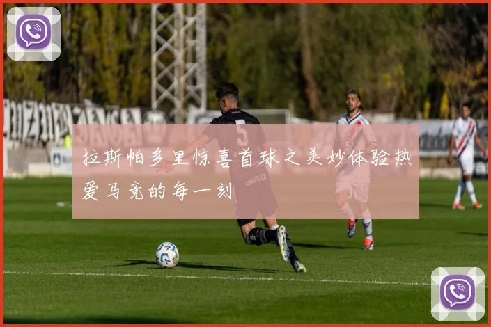 拉斯帕多里惊喜首球之美妙体验热爱马竞的每一刻