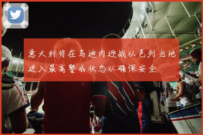 意大利将在乌迪内迎战以色列当地进入最高警戒状态以确保安全
