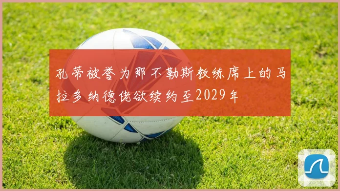 孔蒂被誉为那不勒斯教练席上的马拉多纳德佬欲续约至2029年