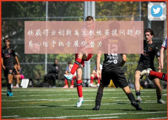 林葳得分创新高主教练虽提问题却真心给予机会展现潜力