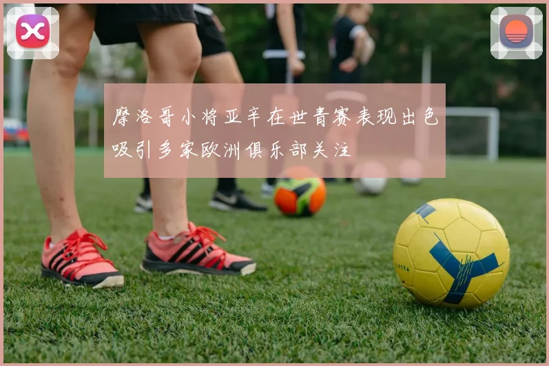 摩洛哥小将亚辛在世青赛表现出色吸引多家欧洲俱乐部关注