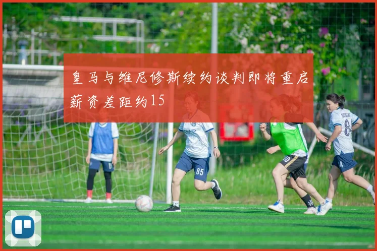皇马与维尼修斯续约谈判即将重启薪资差距约15